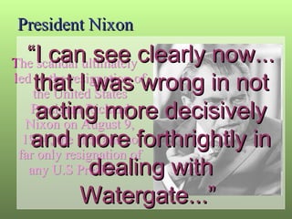 President Nixon The scandal ultimately led to the resignation of the United States President Richard Nixon on August 9, 1974, the first and so far only resignation of any U.S President. “ I can see clearly now... that I was wrong in not acting more decisively and more forthrightly in dealing with Watergate...”  