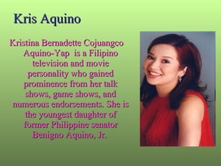 Kris Aquino Kristina Bernadette Cojuangco Aquino-Yap  is a Filipino television and movie personality who gained prominence from her talk shows, game shows, and numerous endorsements. She is the youngest daughter of former Philippine senator Benigno Aquino, Jr.  