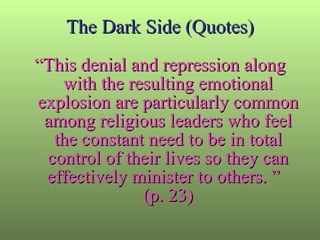 The Dark Side (Quotes) “ This denial and repression along with the resulting emotional explosion are particularly common among religious leaders who feel the constant need to be in total control of their lives so they can effectively minister to others. ”  (p. 23) 