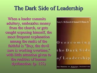 The Dark Side of Leadership When a leader commits adultery, embezzles money from the church, or gets caught exposing himself, the most frequent explanation among the ranks of the faithful is "Boy, the devil sure is working overtime," with little attention given to the realities of human dysfunction. (p. 155) 