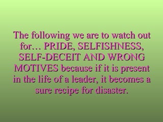 The following we are to watch out for… PRIDE, SELFISHNESS, SELF-DECEIT AND WRONG MOTIVES because if it is present in the life of a leader, it becomes a sure recipe for disaster. 