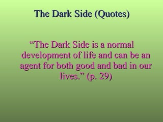 The Dark Side (Quotes) “ The Dark Side is a normal development of life and can be an agent for both good and bad in our lives.” (p. 29) 