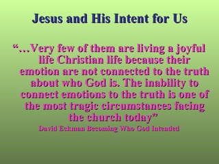 Jesus and His Intent for Us “… Very few of them are living a joyful life Christian life because their emotion are not connected to the truth about who God is. The inability to connect emotions to the truth is one of the most tragic circumstances facing the church today”  David Eckman Becoming Who God Intended 