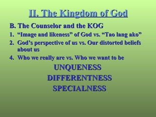 II. The Kingdom of God B. The Counselor and the KOG 1. “Image and likeness” of God vs. “Tao lang ako” 2. God’s perspective of us vs. Our distorted beliefs about us Who we really are vs. Who we want to be UNQUENESS DIFFERENTNESS SPECIALNESS 