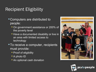 Recipient Eligibility
Computers are distributed to
people:
 On government assistance or 200% of
the poverty level
 Have a documented disability or live in
an area with limited access to
technology
To receive a computer, recipients
must provide:
 Proof of eligibility
 A photo ID
 An optional cash donation
 