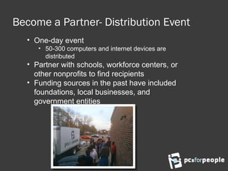 Become a Partner- Distribution Event
• One-day event
• 50-300 computers and internet devices are
distributed
• Partner with schools, workforce centers, or
other nonprofits to find recipients
• Funding sources in the past have included
foundations, local businesses, and
government entities
 