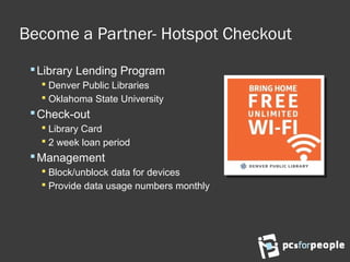 Become a Partner- Hotspot Checkout
Library Lending Program
 Denver Public Libraries
 Oklahoma State University
Check-out
 Library Card
 2 week loan period
Management
 Block/unblock data for devices
 Provide data usage numbers monthly
 