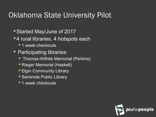 Oklahoma State University Pilot
Started May/June of 2017
4 rural libraries, 4 hotspots each
 1 week checkouts
 Participating libraries:
 Thomas-Wilhite Memorial (Perkins)
 Rieger Memorial (Haskell)
 Elgin Community Library
 Seminole Public Library
 1 week checkouts
 