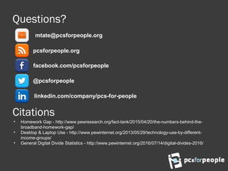 Questions?
pcsforpeople.org
@pcsforpeople
facebook.com/pcsforpeople
linkedin.com/company/pcs-for-people
mtate@pcsforpeople.org
Citations
• Homework Gap - http://www.pewresearch.org/fact-tank/2015/04/20/the-numbers-behind-the-
broadband-homework-gap/
• Desktop & Laptop Use - http://www.pewinternet.org/2013/05/29/technology-use-by-different-
income-groups/
• General Digital Divide Statistics - http://www.pewinternet.org/2016/07/14/digital-divides-2016/
 