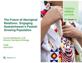 PotashCorp.com
Leanne Bellegarde, LLB
Director Aboriginal Strategy
FUZE
April 2014
The Future of Aboriginal
Relations: Engaging
Saskatchewan’s Fastest
Growing Population
 