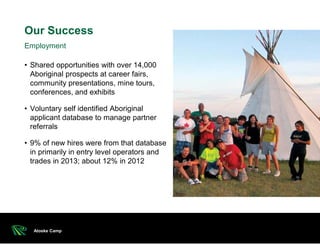 • Shared opportunities with over 14,000
Aboriginal prospects at career fairs,
community presentations, mine tours,
conferences, and exhibits
• Voluntary self identified Aboriginal
applicant database to manage partner
referrals
• 9% of new hires were from that database
in primarily in entry level operators and
trades in 2013; about 12% in 2012
Our Success
Atoske Camp
Employment
 