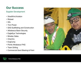 • WestWind Aviation
• Robwel
• IWL
• Tron Power
• SAS Scaffolding and Construction
• Athabasca Basin Security
• EagleEye Technologies
• Minetec Sales
• ChemCo
• EngComp
• Points Athabasca FHQ
• Team Drilling
• Commercial Sand Blasting & Paint
Our Success
Points Athabasca FHQ
Supplier Development
 