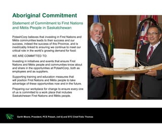 PotashCorp believes that investing in First Nations and
Métis communities leads to their success and our
success, indeed the success of this Province, and is
inextricably linked to ensuring we continue to meet our
critical role in the world’s growing demand for food:
WE ARE COMMITTED TO:
Investing in initiatives and events that ensure First
Nations and Métis people and communities know about
and share in the opportunities at PotashCorp, both as
employees and as suppliers.
Supporting training and education measures that
will position First Nations and Métis people to take
advantage of these opportunities now and in the future.
Preparing our workplace for change to ensure every one
of us is committed to a work place that includes
Saskatchewan First Nations and Métis people.
Statement of Commitment to First Nations
and Métis People in Saskatchewan
Aboriginal Commitment
Garth Moore, President, PCS Potash, (ret’d) and STC Chief Felix Thomas
 