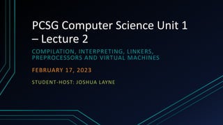 PCSG Computer Science Unit 1
– Lecture 2
COMPILATION, INTERPRETING, LINKERS,
PREPROCESSORS AND VIRTUAL MACHINES
FEBRUARY 17, 2023
STUDENT-HOST: JOSHUA LAYNE
 