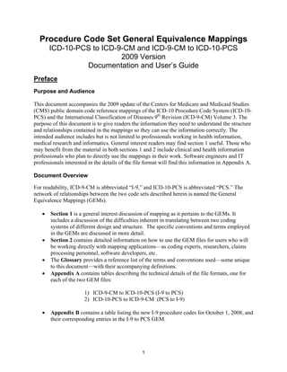 Procedure Code Set General Equivalence Mappings
       ICD-10-PCS to ICD-9-CM and ICD-9-CM to ICD-10-PCS
                          2009 Version
                Documentation and User’s Guide
Preface
Purpose and Audience

This document accompanies the 2009 update of the Centers for Medicare and Medicaid Studies
(CMS) public domain code reference mappings of the ICD-10 Procedure Code System (ICD-10-
PCS) and the International Classification of Diseases 9th Revision (ICD-9-CM) Volume 3. The
purpose of this document is to give readers the information they need to understand the structure
and relationships contained in the mappings so they can use the information correctly. The
intended audience includes but is not limited to professionals working in health information,
medical research and informatics. General interest readers may find section 1 useful. Those who
may benefit from the material in both sections 1 and 2 include clinical and health information
professionals who plan to directly use the mappings in their work. Software engineers and IT
professionals interested in the details of the file format will find this information in Appendix A.

Document Overview

For readability, ICD-9-CM is abbreviated “I-9,” and ICD-10-PCS is abbreviated “PCS.” The
network of relationships between the two code sets described herein is named the General
Equivalence Mappings (GEMs).

   •   Section 1 is a general interest discussion of mapping as it pertains to the GEMs. It
       includes a discussion of the difficulties inherent in translating between two coding
       systems of different design and structure. The specific conventions and terms employed
       in the GEMs are discussed in more detail.
   •   Section 2 contains detailed information on how to use the GEM files for users who will
       be working directly with mapping applications—as coding experts, researchers, claims
       processing personnel, software developers, etc.
   •   The Glossary provides a reference list of the terms and conventions used—some unique
       to this document—with their accompanying definitions.
   •   Appendix A contains tables describing the technical details of the file formats, one for
       each of the two GEM files:

                       1) ICD-9-CM to ICD-10-PCS (I-9 to PCS)
                       2) ICD-10-PCS to ICD-9-CM (PCS to I-9)

   •   Appendix B contains a table listing the new I-9 procedure codes for October 1, 2008, and
       their corresponding entries in the I-9 to PCS GEM.




                                                 1
 