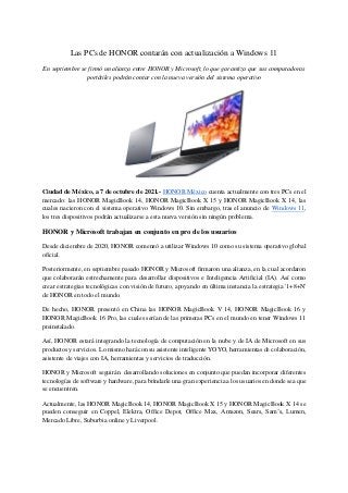 Las PCs de HONOR contarán con actualización a Windows 11
En septiembre se firmó un alianza entre HONOR y Microsoft, lo que garantiza que sus computadoras
portátiles podrán contar con la nueva versión del sistema operativo
Ciudad de México, a 7 de octubre de 2021.- HONOR México cuenta actualmente con tres PCs en el
mercado: las HONOR MagicBook 14, HONOR MagicBook X 15 y HONOR MagicBook X 14, las
cuales nacieron con el sistema operativo Windows 10. Sin embargo, tras el anuncio de Windows 11,
los tres dispositivos podrán actualizarse a esta nueva versión sin ningún problema.
HONOR y Microsoft trabajan en conjunto en pro de los usuarios
Desde diciembre de 2020, HONOR comenzó a utilizar Windows 10 como su sistema operativo global
oficial.
Posteriormente, en septiembre pasado HONOR y Microsoft firmaron una alianza, en la cual acordaron
que colaborarán estrechamente para desarrollar dispositivos e Inteligencia Artificial (IA). Así como
crear estrategias tecnológicas con visión de futuro, apoyando en última instancia la estrategia '1+8+N'
de HONOR en todo el mundo.
De hecho, HONOR presentó en China las HONOR MagicBook V 14, HONOR MagicBook 16 y
HONOR MagicBook 16 Pro, las cuales serían de las primeras PCs en el mundo en tener Windows 11
preinstalado.
Así, HONOR estará integrando la tecnología de computación en la nube y de IA de Microsoft en sus
productos y servicios. Lo mismo hará con su asistente inteligente YOYO, herramientas de colaboración,
asistente de viajes con IA, herramientas y servicios de traducción.
HONOR y Microsoft seguirán desarrollando soluciones en conjunto que puedan incorporar diferentes
tecnologías de software y hardware, para brindarle una gran experiencia a los usuarios en donde sea que
se encuentren.
Actualmente, las HONOR MagicBook 14, HONOR MagicBook X 15 y HONOR MagicBook X 14 se
pueden conseguir en Coppel, Elektra, Office Depot, Office Max, Amazon, Sears, Sam’s, Lumen,
Mercado Libre, Suburbia online y Liverpool.
 