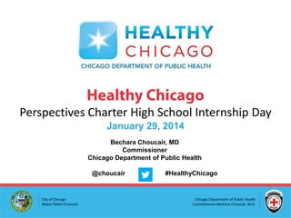 Perspectives Charter High School Internship Day
January 29, 2014
Bechara Choucair, MD
Commissioner
Chicago Department of Public Health

@choucair

City of Chicago
Mayor Rahm Emanuel

#HealthyChicago

Chicago Department of Public Health
Commissioner Bechara Choucair, M.D.

 