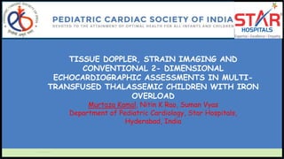 TISSUE DOPPLER, STRAIN IMAGING AND
CONVENTIONAL 2- DIMENSIONAL
ECHOCARDIOGRAPHIC ASSESSMENTS IN MULTI-
TRANSFUSED THALASSEMIC CHILDREN WITH IRON
OVERLOAD
Murtaza Kamal, Nitin K Rao, Suman Vyas
Department of Pediatric Cardiology, Star Hospitals,
Hyderabad, India
 