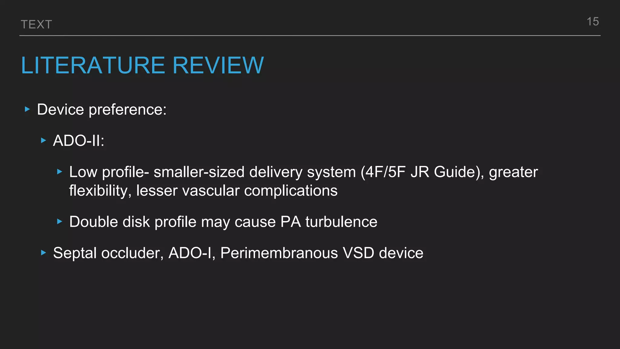 TEXT
LITERATURE REVIEW
▸ Device preference:
▸ ADO-II:
▸ Low profile- smaller-sized delivery system (4F/5F JR Guide), greater
flexibility, lesser vascular complications
▸ Double disk profile may cause PA turbulence
▸ Septal occluder, ADO-I, Perimembranous VSD device
15