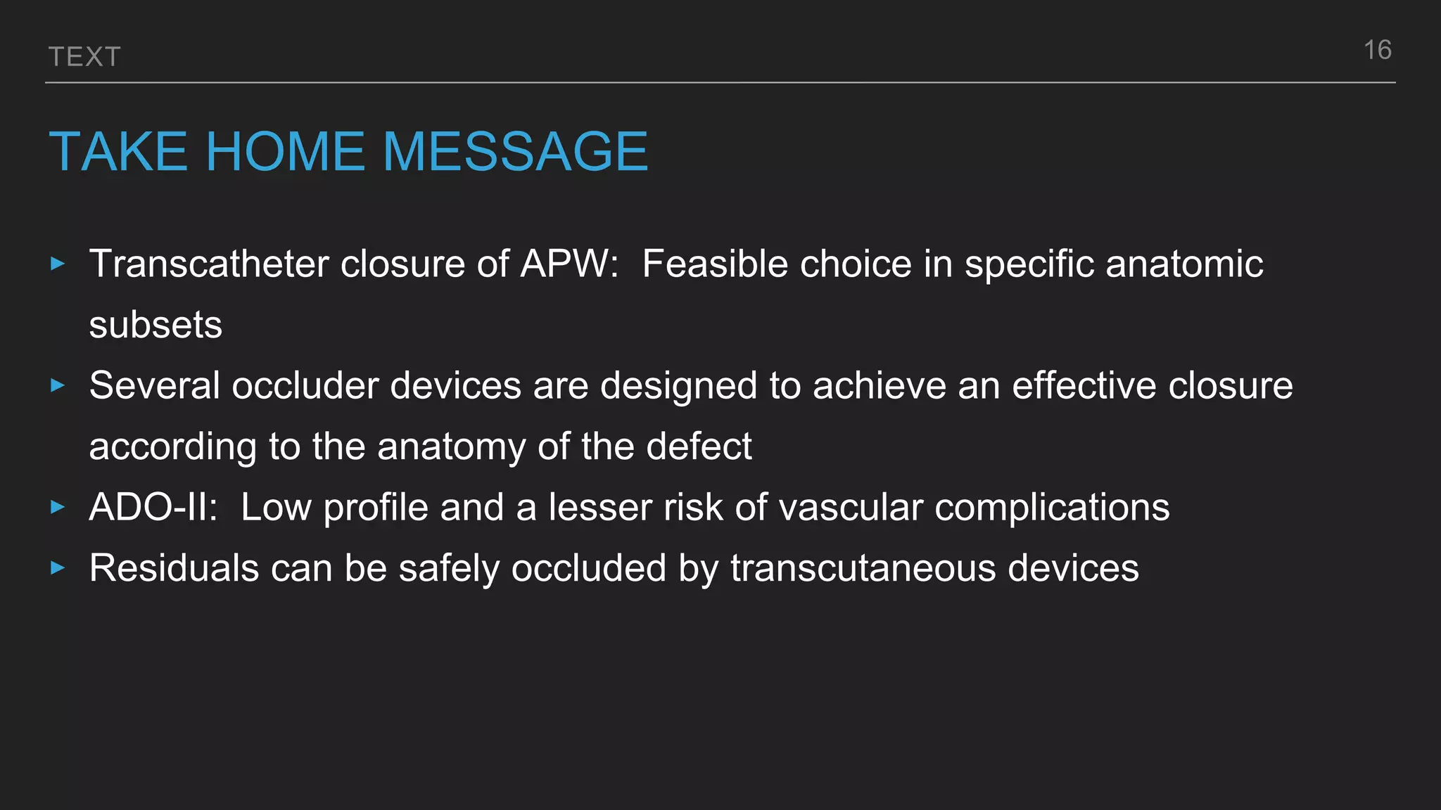 TEXT
TAKE HOME MESSAGE
‣ Transcatheter closure of APW: Feasible choice in specific anatomic
subsets
‣ Several occluder devices are designed to achieve an effective closure
according to the anatomy of the defect
‣ ADO-II: Low profile and a lesser risk of vascular complications
‣ Residuals can be safely occluded by transcutaneous devices
16