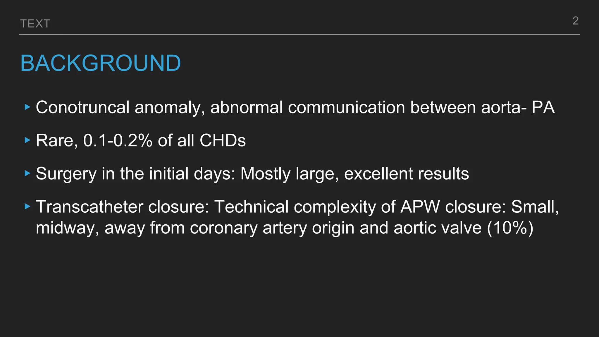 TEXT
BACKGROUND
▸Conotruncal anomaly, abnormal communication between aorta- PA
▸Rare, 0.1-0.2% of all CHDs
▸Surgery in the initial days: Mostly large, excellent results
▸Transcatheter closure: Technical complexity of APW closure: Small,
midway, away from coronary artery origin and aortic valve (10%)
2