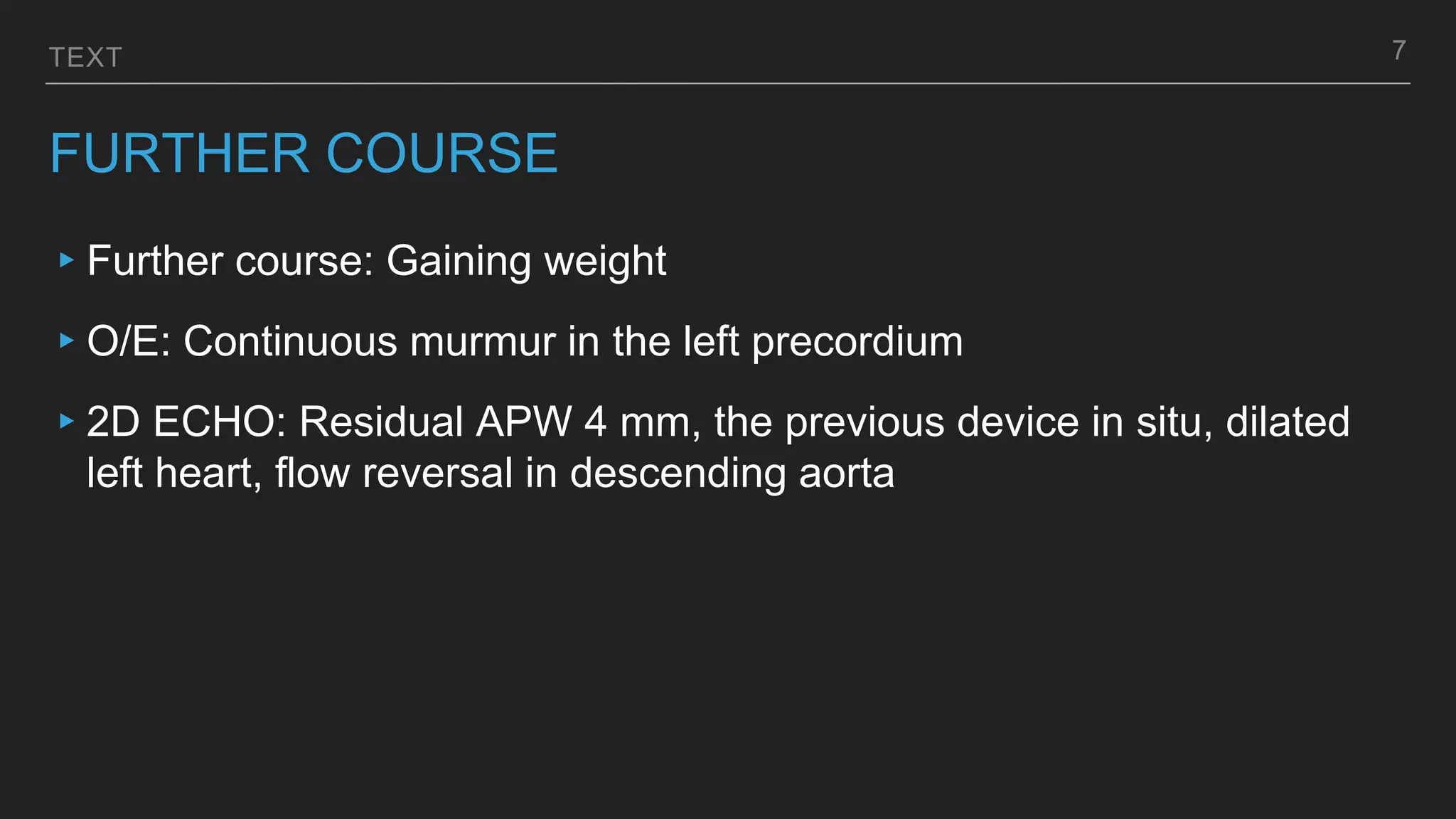 TEXT
FURTHER COURSE
▸Further course: Gaining weight
▸O/E: Continuous murmur in the left precordium
▸2D ECHO: Residual APW 4 mm, the previous device in situ, dilated
left heart, flow reversal in descending aorta
7