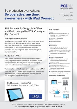 Be productive everywhere:
Be operative, anytime,
                                                                                                                                   PCS AG
                                                                                                     Kärntener Straße 27, 42697 Solingen
                                                                                                                 Tel. +49 (0) 212 26799-0



everywhere - with iPad Connect
                                                                                                               Fax +49 (0) 212 26799-99

                                                                                                                       www.pcs-ag.de




SAP Business ByDesign, MS Ofﬁce                                               iPad Connect
and iPad... merged by PCS AG unique                                           Features

iPad Connect!                                                                   MS Windows virtual desktop, MS Ofﬁce Std.
                                                                                 (including a free of charge upgrade at the
                                                                                 release of a new version)
All PC applications on your iPad                                                 1 GB RAM / 1 GB disk space
                                                                                 99,9% availability
With iPad Connect you are able to use the complete scope                         Maintenance and Hotline

of operations of Windows and MS Ofﬁce applications,                           Requirements
which you are familiar with – as a cost-efﬁcient service                        Internet access
                                                                                iPad (from 16 GB): App iTap RDP (Remote
subscription. So you will be independent from any
                                                                                Desktop for Windows) with TS Gateway
workplace and you will get far more mobile and agile in                          Support Extension (one-time costs: ca. 20 US$)
your business life.                                                              PC: Microsoft .Net 2.0 SP2, Win Installer 3.1,
                                                                                 Remotedesktop Client 6.1 or higher

The “barrier-free” Cloud                                                      Advantages
                                                                                Using PC applications on iPad
iPad Connect offers an operative system independent                             MS Ofﬁce and SAP applications on iPad
Cloud-range and permits the transfer of Windows to the                          (further software possible by request)
                                                                                Everywhere access
iPad environment. The integration and embedding of                              Secured access through internet connection
one´s own software is feasible as well.                                         Encrypted connection without VPN
                                                                                Using MS Ofﬁce Standard applications and
                                                                                SAP Business ByDesign on iPad
Your workplace with all scope of operations on your iPad
                                                                                Data always available
In the end it is your data in your usual working environment,                   ... and all further opportunities and advantages,
                                                                                which are provided by Cloud Computing
the applications, that you are familiar with on your iPad –
and all together in perfect interaction.                                      Communication with iPad Connect

                                                                                                              Business for SaaS
                                                                                        iPad                 with Gateway Server




   iPad Connect – merges iPad,
   SAP Business ByDesign and MS Ofﬁce
                                                                                        Internet
                                           Contract duration – 36 months.
                                        One-time setup costs of 690 US$.                Online
                                      SAP ByD-license costs and hardware            provided                  Virtual Machine
                                          are not included. Price per user.        Software               Operating System Windows
                                                                                                             MS Ofﬁce Std. 2010


                                      only
                                             110,00           $ / month
                                                                                                                  OS
                                                                                                                  OS



           Do you have any more questions, comments or feedback? Please contact us!
               Via e-mail info@pcs-ag.de or by telephone +49 (0) 212 26799-0.
 