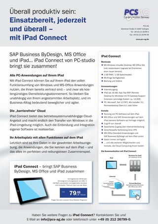 Überall produktiv sein:
Einsatzbereit, jederzeit
und überall –
                                                                                                                                       PCS AG
                                                                                                         Kärntener Straße 27, 42697 Solingen
                                                                                                                     Tel. +49 (0) 212 26799-0



mit iPad Connect
                                                                                                                   Fax +49 (0) 212 26799-99

                                                                                                                            www.pcs-ag.de




SAP Business ByDesign, MS Ofﬁce                                                    iPad Connect
und iPad... iPad Connect von PC-studio                                             Merkmale

bringt sie zusammen!                                                                 MS Windows virtueller Desktop, MS Ofﬁce Std.
                                                                                     (inkl. kostenlosem Upgrade bei Erscheinen
                                                                                     einer neuen Version)

Alle PC-Anwendungen auf Ihrem iPad                                                   1 GB RAM / 1 GB Speicherplatz
                                                                                     99,9%ige Verfügbarkeit
Mit iPad Connect können Sie auf Ihrem iPad den vollen                                Wartung und Hotline

Funktionsumfang von Windows und MS-Ofﬁce-Anwendungen                               Voraussetzungen
nutzen, die Ihnen bereits vertraut sind – und zwar als kos-                           Internetzugang
                                                                                      iPad (ab 16 GB): App iTap RDP (Remote
tengünstiges Dienstleistungsabonnement. So bleiben Sie
                                                                                      Desktop for Windows) mit TS Gateway Support
unabhängig von Ihrem angestammten Arbeitsplatz, und im                                Extension (einmalige Kosten: ca. 14,00€)
Business-Alltag bedeutend beweglicher und agiler.                                     PC: Microsoft .Net 2.0 SP2, Win Installer 3.1,
                                                                                      Remotedesktop Client 6.1 oder höher

Die „barrierefreie“ Cloud                                                          Vorteile
                                                                                      Nutzung von PC-Software auf dem iPad
iPad Connect bietet das betriebssystemunabhängige Cloud-                              MS Ofﬁce und SAP-Anwendungen auf dem
Angebot und macht endlich den Transfer von Windows in die                             iPad (weitere Software auf Anfrage möglich)
                                                                                      Zugriff von überall
iPad-Umgebung möglich. Auch die Einbindung und Integration                            Gesicherter Zugang über Internet-Verbindung
eigener Software ist realisierbar.                                                    Verschlüsselte Verbindung ohne VPN
                                                                                      MS Ofﬁce Standard-Anwendungen und
                                                                                      SAP Business ByDesign auf dem iPad nutzen
Ihr Arbeitsplatz mit allen Funktionen auf dem iPad                                    Daten immer verfügbar
Letztlich sind es Ihre Daten in der gewohnten Arbeitsumge-                            ... und alle weiteren Möglichkeiten und
                                                                                      Vorteile, die Cloud Computing Ihnen bietet!
bung, die Anwendungen, die Sie kennen auf dem iPad – und
das alles im perfekten und reibungslosen Zusammenspiel.                            Die Kommunikation mit iPad Connect
                                                                                                                  Business for SaaS
                                                                                              iPad                mit Gateway Server




   iPad Connect – bringt SAP Business
   ByDesign, MS Ofﬁce und iPad zusammen
                                                                                             Internet
                                                    Vertragslaufzeit 36 Monate.
                                     Einmalige Einrichtungskosten von 499,- €.               Online
                               S ByD-Lizenzkosten und abgebildete Hardware
                               SAP                                                   bereitgestellte               Virtual Machine
                                 nicht enthalten. Preis pro User und zzgl. Mwst.           Software            Betriebssystem Windows
                                                                                                                  MS Ofﬁce Std. 2010


                                            nur
                                                      79,00        € / Monat                                          OS
                                                                                                                      OS
                             Fragen Sie nach unserem Cloud Reseller Programm.




              Haben Sie weitere Fragen zu iPad Connect? Kontaktieren Sie uns!
           E-Mail an info@pcs-ag.de oder telefonisch unter +49 (0) 212 26799-0.
 
