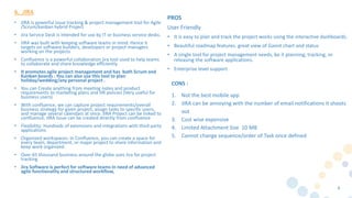 • JIRA is powerful issue tracking & project management tool for Agile
/Scrum/kanban hybrid Project
• Jira Service Desk is intended for use by IT or business service desks.
• JIRA was built with keeping software teams in mind. Hence it
targets on software builders, developers or project managers
working on the projects
• Confluence is a powerful collaboration jira tool used to help teams
to collaborate and share knowledge efficiently.
• It promotes agile project management and has both Scrum and
Kanban boards . You can also use this tool to plan
holiday/wedding/any personal project .
• You can Create anything from meeting notes and product
requirements to marketing plans and HR policies (Very useful for
business users)
• With confluence, we can capture project requirements/overall
business strategy for given project, assign tasks to specific users,
and manage several calendars at once. JIRA Project can be linked to
confluence, JIRA Issue can be created directly from confluence
• Flexibility: Hundreds of extensions and integrations with third party
applications
• Organized workspaces: In Confluence, you can create a space for
every team, department, or major project to share information and
keep work organized.
• Over 65 thousand business around the globe uses Jira for project
tracking
• Jira Software is perfect for software teams in need of advanced
agile functionality and structured workflow,
8
6. JIRA
PROS
User Friendly
• It is easy to plan and track the project works using the interactive dashboards.
• Beautiful roadmap features. great view of Gannt chart and status
• A single tool for project management needs, be it planning, tracking, or
releasing the software applications.
• Enterprise level support
CONS :
1. Not the best mobile app
2. JIRA can be annoying with the number of email notifications it shoots
out
3. Cost wise expensive
4. Limited Attachment Size 10 MB
5. Cannot change sequence/order of Task once defined
 