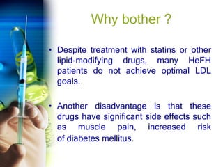 Why bother ?
• Despite treatment with statins or other
lipid-modifying drugs, many HeFH
patients do not achieve optimal LDL
goals.
• Another disadvantage is that these
drugs have significant side effects such
as muscle pain, increased risk
of diabetes mellitus.
 