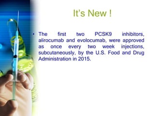 It’s New !
• The first two PCSK9 inhibitors,
alirocumab and evolocumab, were approved
as once every two week injections,
subcutaneously, by the U.S. Food and Drug
Administration in 2015.
 