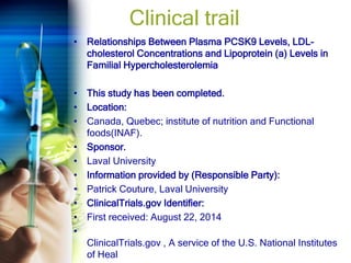 Clinical trail
• Relationships Between Plasma PCSK9 Levels, LDL-
cholesterol Concentrations and Lipoprotein (a) Levels in
Familial Hypercholesterolemia
• This study has been completed.
• Location:
• Canada, Quebec; institute of nutrition and Functional
foods(INAF).
• Sponsor.
• Laval University
• Information provided by (Responsible Party):
• Patrick Couture, Laval University
• ClinicalTrials.gov Identifier:
• First received: August 22, 2014
•
ClinicalTrials.gov , A service of the U.S. National Institutes
of Heal
 
