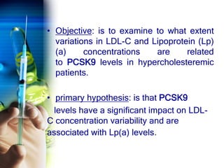 • Objective: is to examine to what extent
variations in LDL-C and Lipoprotein (Lp)
(a) concentrations are related
to PCSK9 levels in hypercholesteremic
patients.
• primary hypothesis: is that PCSK9
levels have a significant impact on LDL-
C concentration variability and are
associated with Lp(a) levels.
 