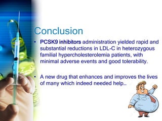 Conclusion
• PCSK9 inhibitors administration yielded rapid and
substantial reductions in LDL-C in heterozygous
familial hypercholesterolemia patients, with
minimal adverse events and good tolerability.
• A new drug that enhances and improves the lives
of many which indeed needed help…
 