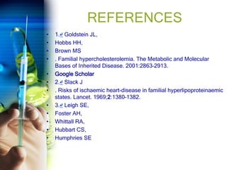 REFERENCES
• 1.↵ Goldstein JL,
• Hobbs HH,
• Brown MS
• . Familial hypercholesterolemia. The Metabolic and Molecular
Bases of Inherited Disease. 2001:2863–2913.
• Google Scholar
• 2.↵ Slack J
• . Risks of ischaemic heart-disease in familial hyperlipoproteinaemic
states. Lancet. 1969;2:1380–1382.
• 3.↵ Leigh SE,
• Foster AH,
• Whittall RA,
• Hubbart CS,
• Humphries SE
 