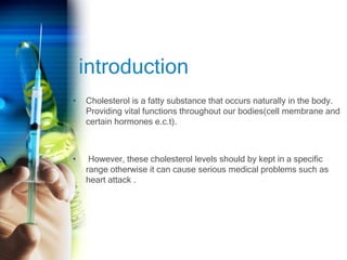 introduction
• Cholesterol is a fatty substance that occurs naturally in the body.
Providing vital functions throughout our bodies(cell membrane and
certain hormones e.c.t).
• However, these cholesterol levels should by kept in a specific
range otherwise it can cause serious medical problems such as
heart attack .
 