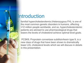 Introduction
• familial hypercholesterolemia (Heterozygous FH), is one of
the most common genetic disorders in humans, affecting
≈12 million people worldwide, and so, hypercholesterolemic
patients are advised to use pharmacological drugs that
lowers the levels of cholesterol achieve optimal level goals.
• PCSK9, Proprotein convertase subtilisin/kexin type 9, is a
new class of drugs that have been shown to dramatically
lower LDL cholesterol levels which we will discuss in details
in this presentation.
 