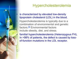 Hypercholesterolemia
• is characterized by elevated low-density
lipoprotein cholesterol (LDL) in the blood.
• Hypercholesterolemia is typically due to a
combination of environmental and genetic
factors.[9] Environmental factors
include obesity, diet, and stress.
• familial hypercholesterolemia (Heterozygous FH),
In >98% of patients, the defect is caused by loss-
of-function mutations in the LDL receptor.
 