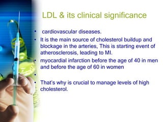 LDL & its clinical significance
• cardiovascular diseases.
• It is the main source of cholesterol buildup and
blockage in the arteries, This is starting event of
atherosclerosis, leading to MI.
• myocardial infarction before the age of 40 in men
and before the age of 60 in women
•
• That’s why is crucial to manage levels of high
cholesterol.
 