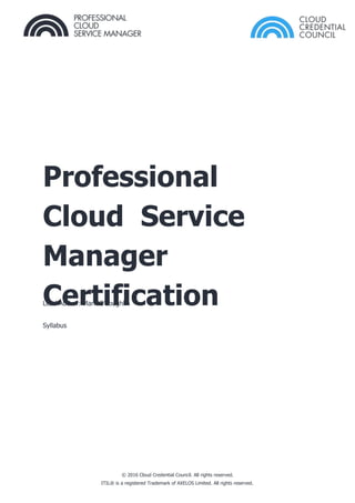 Professional
Cloud Service
Manager
Certification
Syllabus
Lead Author: Mark O’Loughlin
© 2016 Cloud Credential Council. All rights reserved.
ITIL® is a registered Trademark of AXELOS Limited. All rights reserved.
 