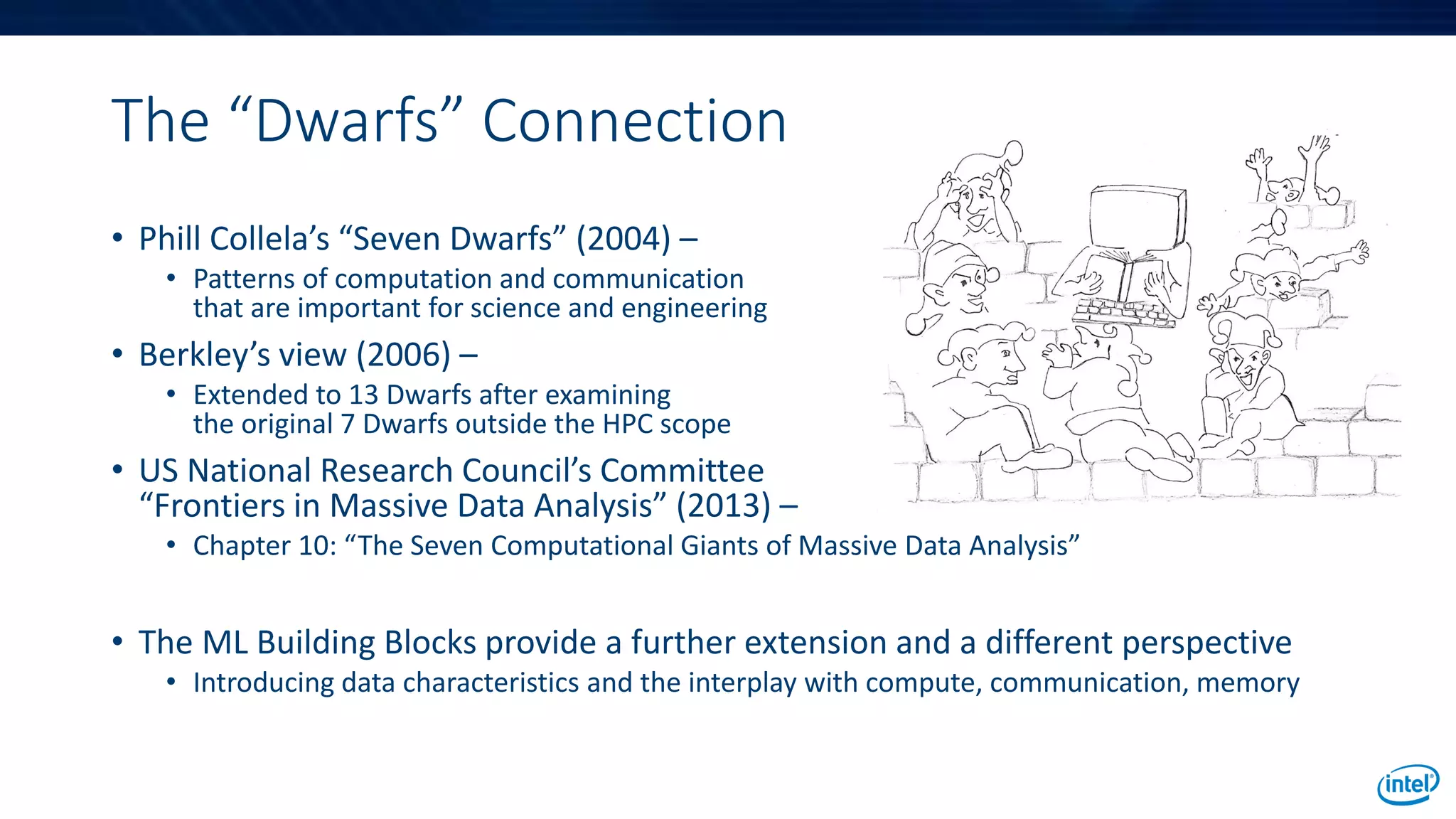 The “Dwarfs” Connection
• Phill Collela’s “Seven Dwarfs” (2004) –
• Patterns of computation and communication
that are important for science and engineering
• Berkley’s view (2006) –
• Extended to 13 Dwarfs after examining
the original 7 Dwarfs outside the HPC scope
• US National Research Council’s Committee
“Frontiers in Massive Data Analysis” (2013) –
• Chapter 10: “The Seven Computational Giants of Massive Data Analysis”
• The ML Building Blocks provide a further extension and a different perspective
• Introducing data characteristics and the interplay with compute, communication, memory
 