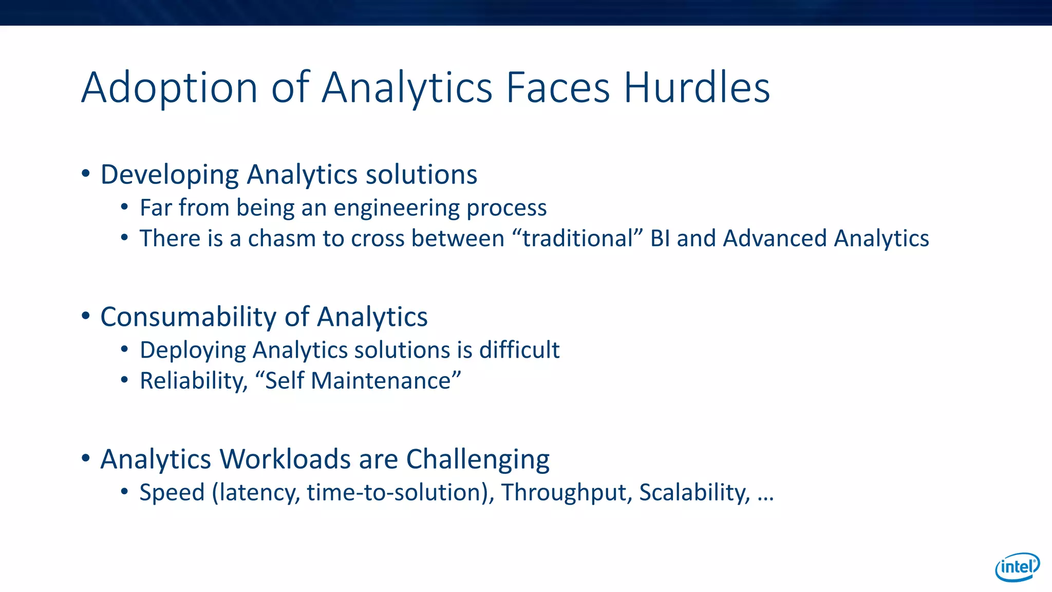 Adoption of Analytics Faces Hurdles
• Developing Analytics solutions
• Far from being an engineering process
• There is a chasm to cross between “traditional” BI and Advanced Analytics
• Consumability of Analytics
• Deploying Analytics solutions is difficult
• Reliability, “Self Maintenance”
• Analytics Workloads are Challenging
• Speed (latency, time-to-solution), Throughput, Scalability, …
 