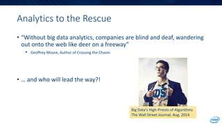 Analytics to the Rescue
• “Without big data analytics, companies are blind and deaf, wandering
out onto the web like deer on a freeway”
• Geoffrey Moore, Author of Crossing the Chasm
• … and who will lead the way?!
Big Data's High-Priests of Algorithms
The Wall Street Journal, Aug. 2014
 