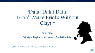“Data! Data! Data!
I Can’t Make Bricks Without
Clay!”*
Shai Fine
Principal Engineer, Advanced Analytics, Intel
(*) Sherlock Holmes, The Adventure in the Copper Beeches
 