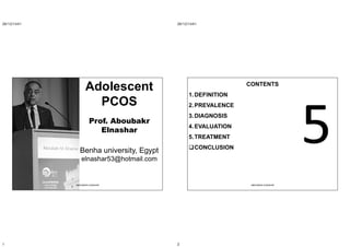 26/12/1441
1
Adolescent
PCOS
Prof. Aboubakr
Elnashar
Benha university, Egypt
elnashar53@hotmail.com
ABOUBAKR ELNASHAR
26/12/1441
2
CONTENTS
1.DEFINITION
2.PREVALENCE
3.DIAGNOSIS
4.EVALUATION
5.TREATMENT
CONCLUSION
ABOUBAKR ELNASHAR
 