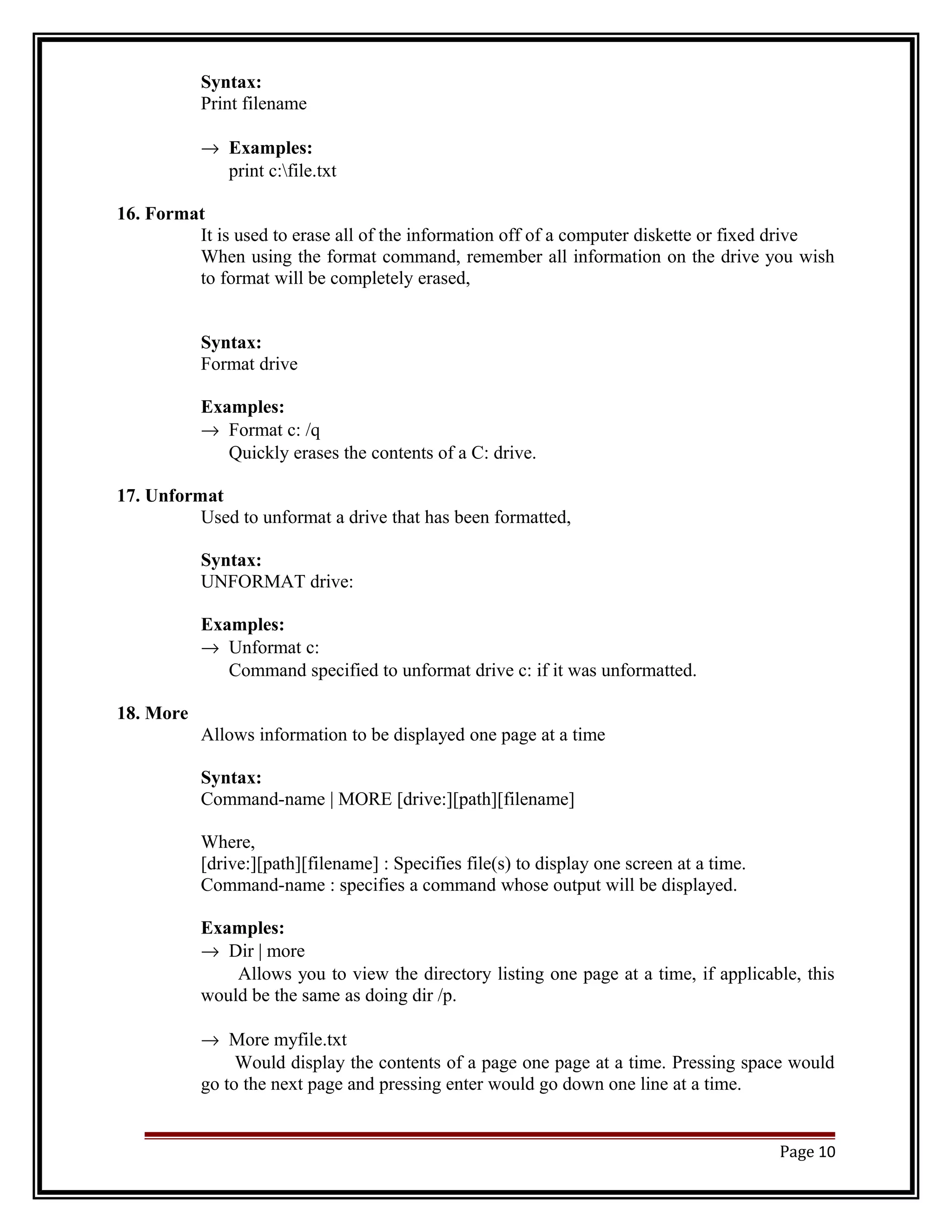 Syntax: 
Print filename 
® Examples: 
print c:file.txt 
16. Format 
It is used to erase all of the information off of a computer diskette or fixed drive 
When using the format command, remember all information on the drive you wish 
to format will be completely erased, 
Syntax: 
Format drive 
Examples: 
® Format c: /q 
Quickly erases the contents of a C: drive. 
17. Unformat 
Used to unformat a drive that has been formatted, 
Syntax: 
UNFORMAT drive: 
Examples: 
® Unformat c: 
Command specified to unformat drive c: if it was unformatted. 
18. More 
Allows information to be displayed one page at a time 
Syntax: 
Command-name | MORE [drive:][path][filename] 
Where, 
[drive:][path][filename] : Specifies file(s) to display one screen at a time. 
Command-name : specifies a command whose output will be displayed. 
Examples: 
® Dir | more 
Allows you to view the directory listing one page at a time, if applicable, this 
would be the same as doing dir /p. 
® More myfile.txt 
Would display the contents of a page one page at a time. Pressing space would 
go to the next page and pressing enter would go down one line at a time. 
Page 10 
 