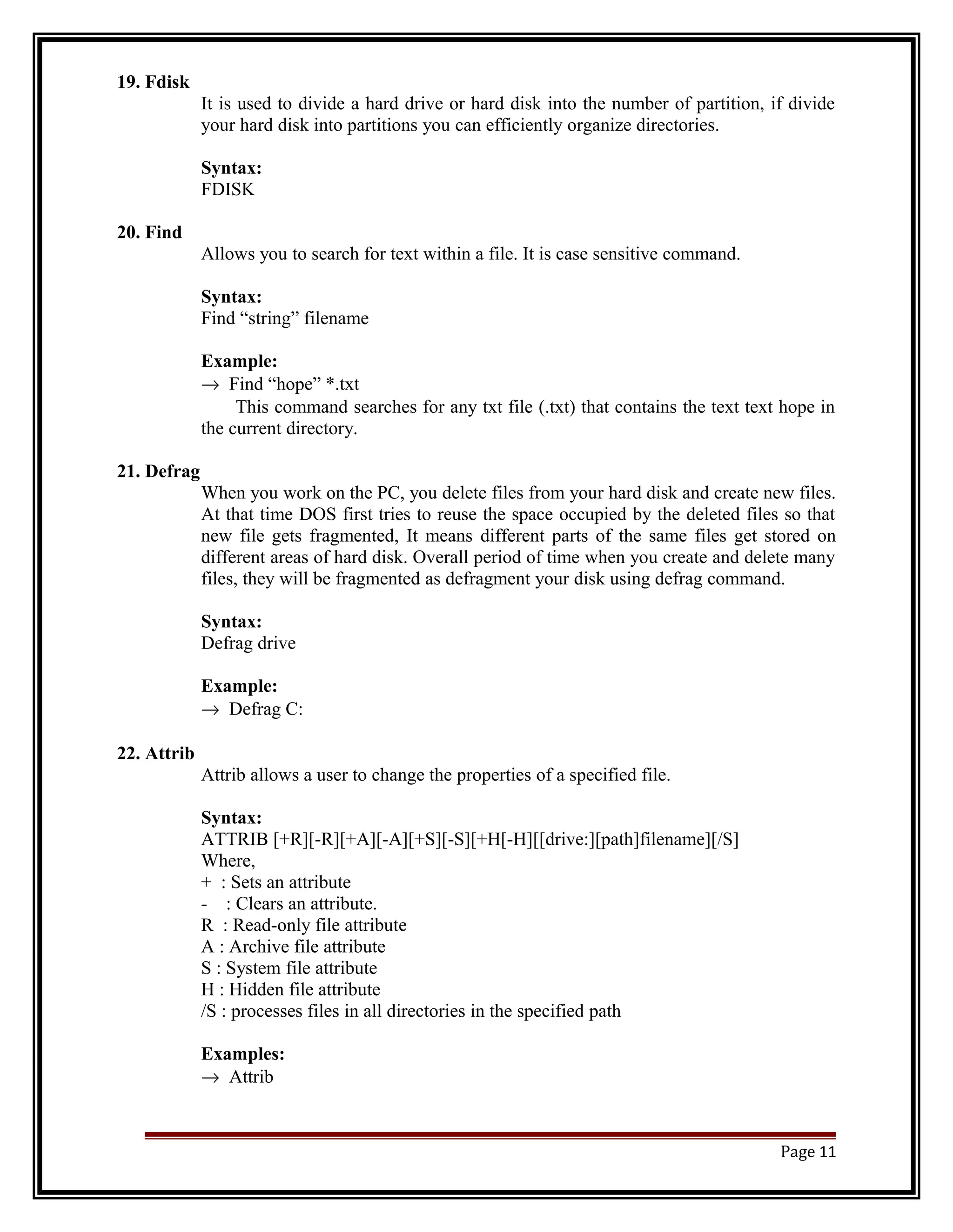 19. Fdisk 
It is used to divide a hard drive or hard disk into the number of partition, if divide 
your hard disk into partitions you can efficiently organize directories. 
Syntax: 
FDISK 
20. Find 
Allows you to search for text within a file. It is case sensitive command. 
Syntax: 
Find “string” filename 
Example: 
® Find “hope” *.txt 
This command searches for any txt file (.txt) that contains the text text hope in 
the current directory. 
21. Defrag 
When you work on the PC, you delete files from your hard disk and create new files. 
At that time DOS first tries to reuse the space occupied by the deleted files so that 
new file gets fragmented, It means different parts of the same files get stored on 
different areas of hard disk. Overall period of time when you create and delete many 
files, they will be fragmented as defragment your disk using defrag command. 
Syntax: 
Defrag drive 
Example: 
® Defrag C: 
22. Attrib 
Attrib allows a user to change the properties of a specified file. 
Syntax: 
ATTRIB [+R][-R][+A][-A][+S][-S][+H[-H][[drive:][path]filename][/S] 
Where, 
+ : Sets an attribute 
- : Clears an attribute. 
R : Read-only file attribute 
A : Archive file attribute 
S : System file attribute 
H : Hidden file attribute 
/S : processes files in all directories in the specified path 
Examples: 
® Attrib 
Page 11 
 