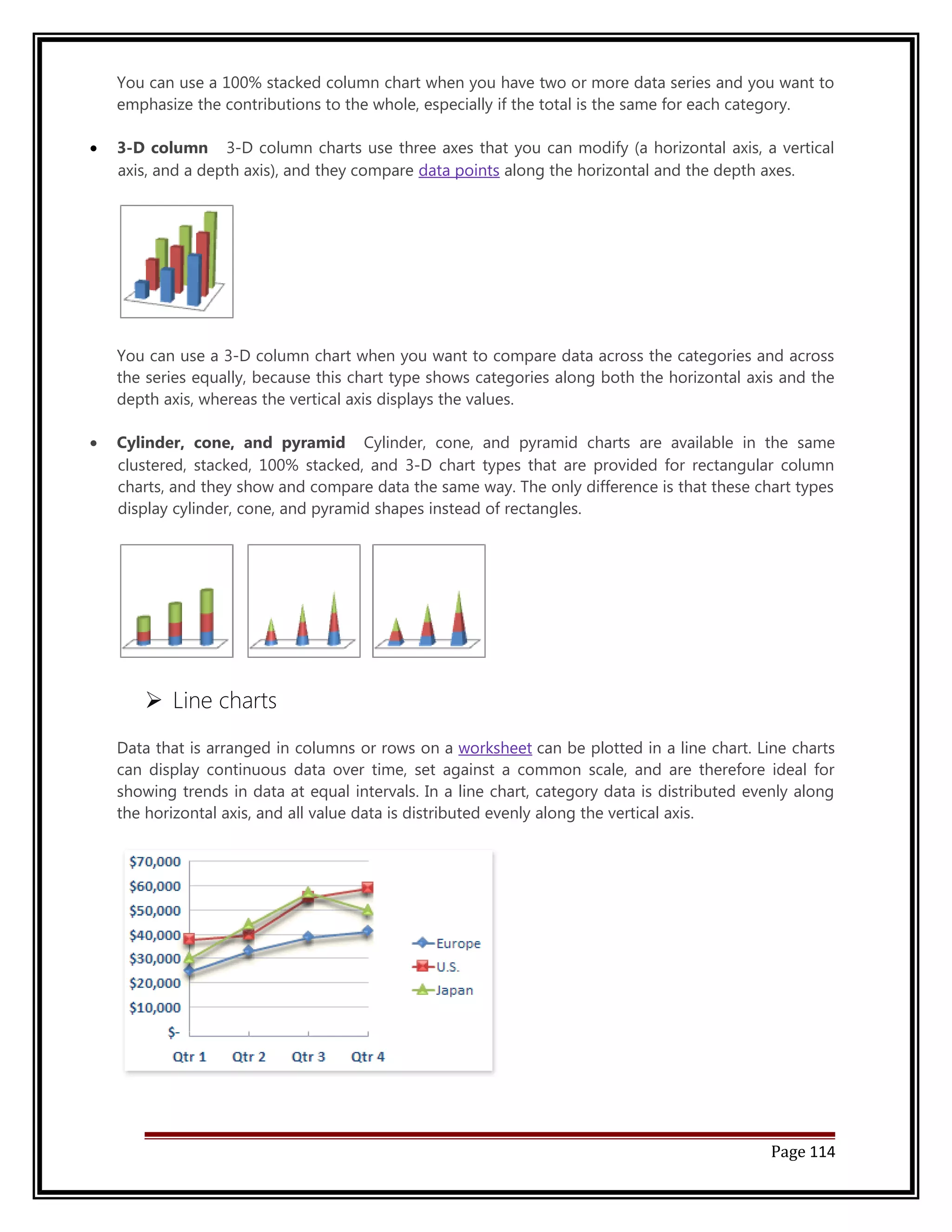You can use a 100% stacked column chart when you have two or more data series and you want to 
emphasize the contributions to the whole, especially if the total is the same for each category. 
· 3-D column 3-D column charts use three axes that you can modify (a horizontal axis, a vertical 
axis, and a depth axis), and they compare data points along the horizontal and the depth axes. 
You can use a 3-D column chart when you want to compare data across the categories and across 
the series equally, because this chart type shows categories along both the horizontal axis and the 
depth axis, whereas the vertical axis displays the values. 
· Cylinder, cone, and pyramid Cylinder, cone, and pyramid charts are available in the same 
clustered, stacked, 100% stacked, and 3-D chart types that are provided for rectangular column 
charts, and they show and compare data the same way. The only difference is that these chart types 
display cylinder, cone, and pyramid shapes instead of rectangles. 
 Line charts 
Data that is arranged in columns or rows on a worksheet can be plotted in a line chart. Line charts 
can display continuous data over time, set against a common scale, and are therefore ideal for 
showing trends in data at equal intervals. In a line chart, category data is distributed evenly along 
the horizontal axis, and all value data is distributed evenly along the vertical axis. 
Page 114 
 