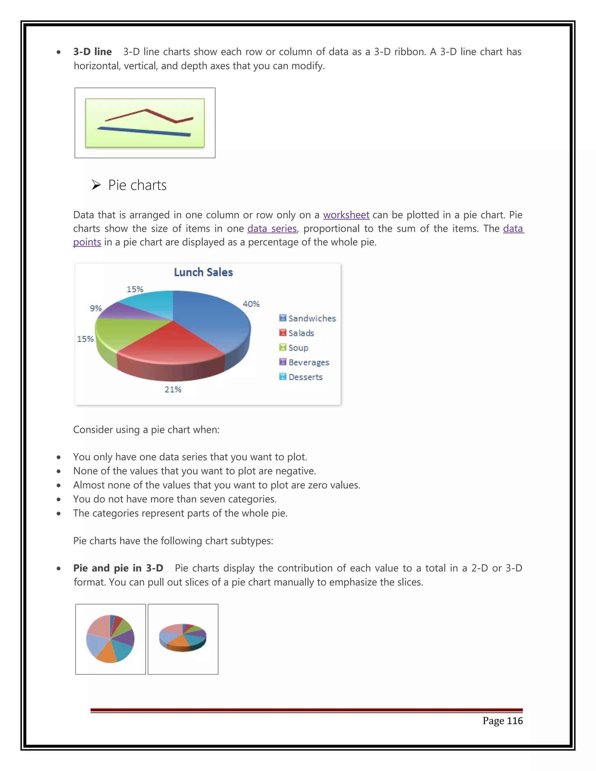 · 3-D line 3-D line charts show each row or column of data as a 3-D ribbon. A 3-D line chart has 
horizontal, vertical, and depth axes that you can modify. 
 Pie charts 
Data that is arranged in one column or row only on a worksheet can be plotted in a pie chart. Pie 
charts show the size of items in one data series, proportional to the sum of the items. The data 
points in a pie chart are displayed as a percentage of the whole pie. 
Consider using a pie chart when: 
· You only have one data series that you want to plot. 
· None of the values that you want to plot are negative. 
· Almost none of the values that you want to plot are zero values. 
· You do not have more than seven categories. 
· The categories represent parts of the whole pie. 
Pie charts have the following chart subtypes: 
· Pie and pie in 3-D Pie charts display the contribution of each value to a total in a 2-D or 3-D 
format. You can pull out slices of a pie chart manually to emphasize the slices. 
Page 116 
 
