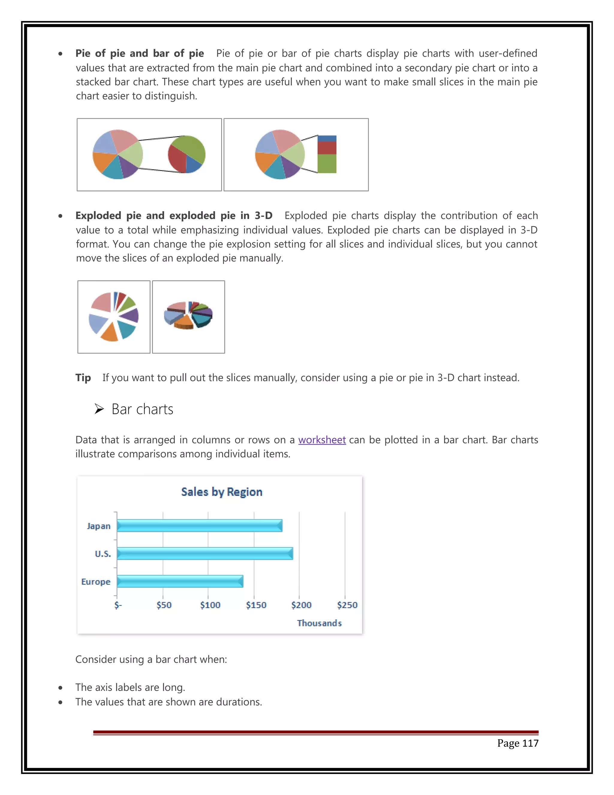 · Pie of pie and bar of pie Pie of pie or bar of pie charts display pie charts with user-defined 
values that are extracted from the main pie chart and combined into a secondary pie chart or into a 
stacked bar chart. These chart types are useful when you want to make small slices in the main pie 
chart easier to distinguish. 
· Exploded pie and exploded pie in 3-D Exploded pie charts display the contribution of each 
value to a total while emphasizing individual values. Exploded pie charts can be displayed in 3-D 
format. You can change the pie explosion setting for all slices and individual slices, but you cannot 
move the slices of an exploded pie manually. 
Tip If you want to pull out the slices manually, consider using a pie or pie in 3-D chart instead. 
 Bar charts 
Data that is arranged in columns or rows on a worksheet can be plotted in a bar chart. Bar charts 
illustrate comparisons among individual items. 
Consider using a bar chart when: 
· The axis labels are long. 
· The values that are shown are durations. 
Page 117 
 